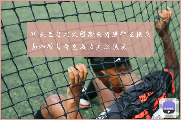 AC米兰与尤文图斯或将进行互换交易加蒂与奇克成为关注焦点