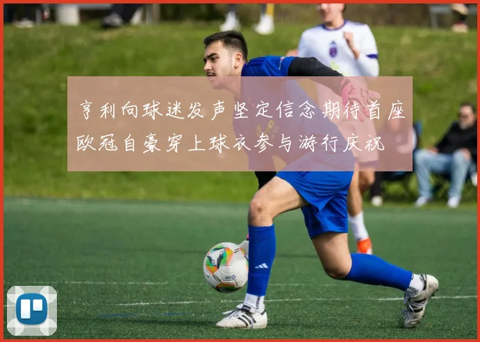 亨利向球迷发声坚定信念期待首座欧冠自豪穿上球衣参与游行庆祝