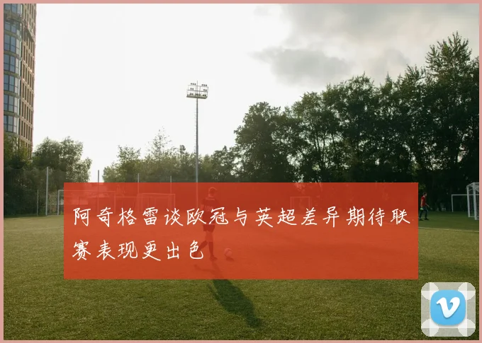 阿奇格雷谈欧冠与英超差异期待联赛表现更出色