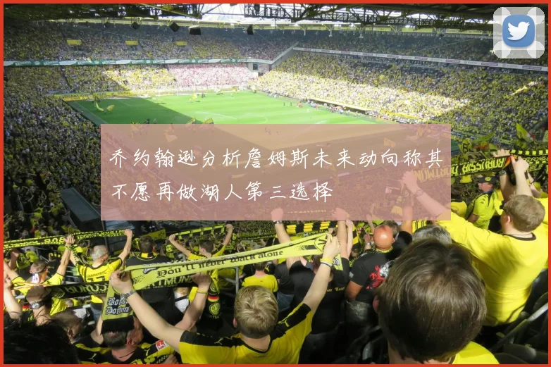 乔约翰逊分析詹姆斯未来动向称其不愿再做湖人第三选择