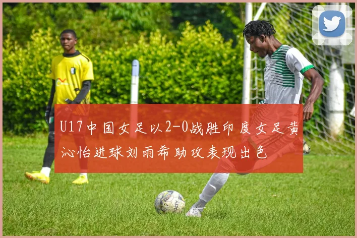 U17中国女足以2-0战胜印度女足黄沁怡进球刘雨希助攻表现出色
