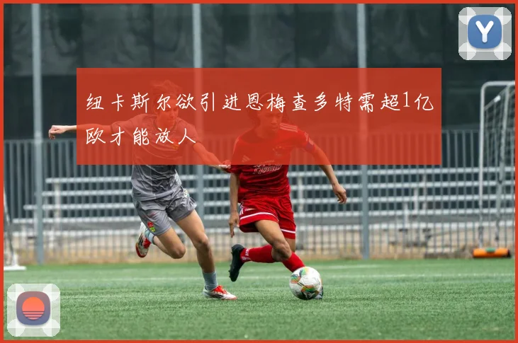 纽卡斯尔欲引进恩梅查多特需超1亿欧才能放人